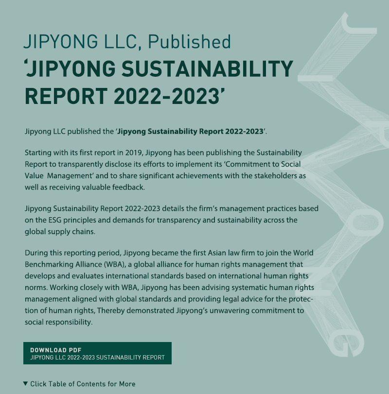 Jipyong LLC published the ‘Jipyong Sustainability Report 2022-2023’.

Starting with its first report in 2019, Jipyong has been publishing the Sustainability Report to transparently disclose its efforts to implement its ‘Commitment to Social Value  Management’ and to share significant achievements with the stakeholders as well as receiving valuable feedback.

Jipyong Sustainability Report 2022-2023 details the firm’s management practices based on the ESG principles and demands for transparency and sustainability across the global supply chains. 

During this reporting period, Jipyong became the first Asian law firm to join the World Benchmarking Alliance (WBA), a global alliance for human rights management that develops and evaluates international standards based on international human rights norms. Working closely with WBA, Jipyong has been advising systematic human rights management aligned with global standards and providing legal advice for the protection of human rights,  Thereby demonstrated Jipyong’s unwavering commitment to social responsibility.